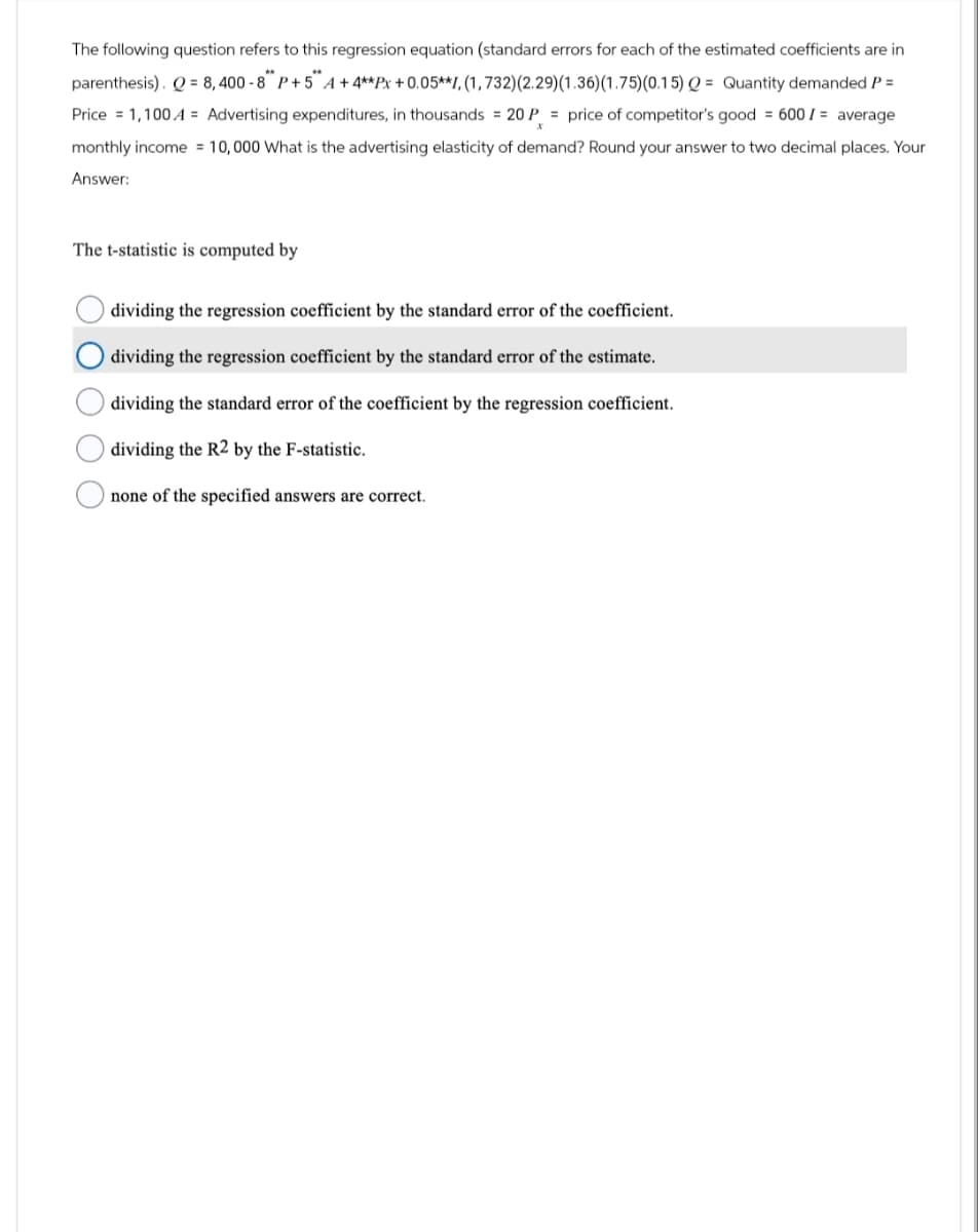 The following question refers to this regression equation (standard errors for each of the estimated coefficients are in
parenthesis). Q=8,400-8" P+5" A+ 4** Px +0.05**1, (1,732) (2.29) (1.36) (1.75) (0.15) Q = Quantity demanded P =
Price 1,100
Advertising expenditures, in thousands = 20 P = price of competitor's good = 600/= average
monthly income 10,000 What is the advertising elasticity of demand? Round your answer to two decimal places. Your
Answer:
The t-statistic is computed by
dividing the regression coefficient by the standard error of the coefficient.
dividing the regression coefficient by the standard error of the estimate.
dividing the standard error of the coefficient by the regression coefficient.
dividing the R2 by the F-statistic.
none of the specified answers are correct.