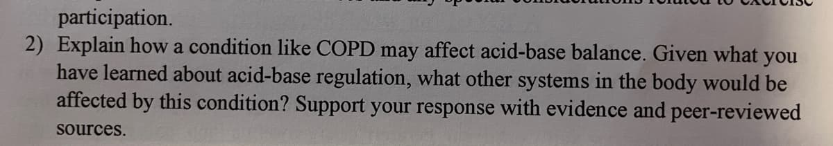 participation.
2) Explain how a condition like COPD may affect acid-base balance. Given what you
have learned about acid-base regulation, what other systems in the body would be
affected by this condition? Support your response with evidence and peer-reviewed
sources.