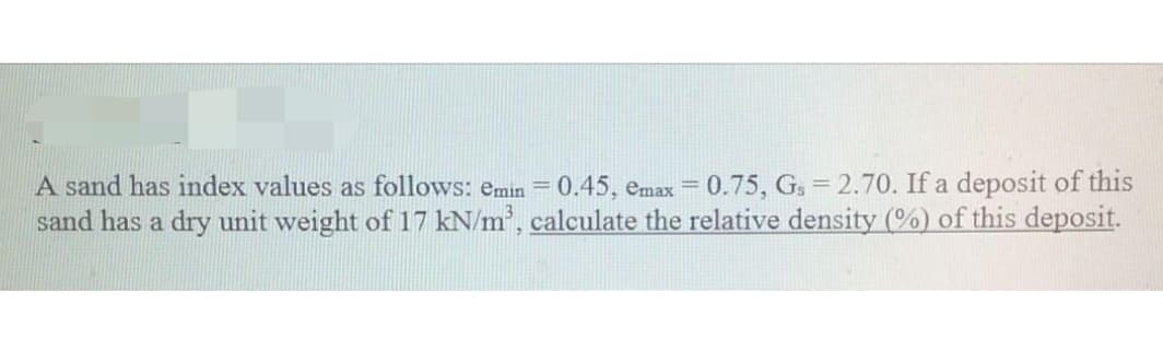 A sand has index values as follows: emin = 0.45, emax = 0.75, Gs = 2.70. If a deposit of this
sand has a dry unit weight of 17 kN/m², calculate the relative density (%) of this deposit.
