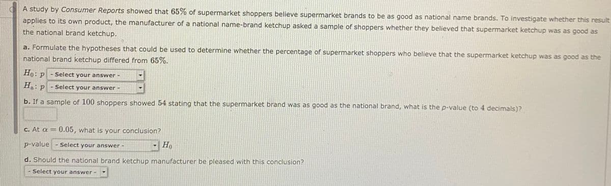 A study by Consumer Reports showed that 65% of supermarket shoppers believe supermarket brands to be as good as national name brands. To investigate whether this result
applies to its own product, the manufacturer of a national name-brand ketchup asked a sample of shoppers whether they believed that supermarket ketchup was as good as
the national brand ketchup.
a. Formulate the hypotheses that could be used to determine whether the percentage of supermarket shoppers who believe that the supermarket ketchup was as good as the
national brand ketchup differed from 65%.
Ho:
:p-Select your answer -
H P
Select your answer -
b. If a sample of 100 shoppers showed 54 stating that the supermarket brand was as good as the national brand, what is the p-value (to 4 decimals)?
C. At a = 0.05, what is your conclusion?
p-value - select your answer -
d. Should the national brand ketchup manufacturer be pleased with this conclusion?
Select your answer -
