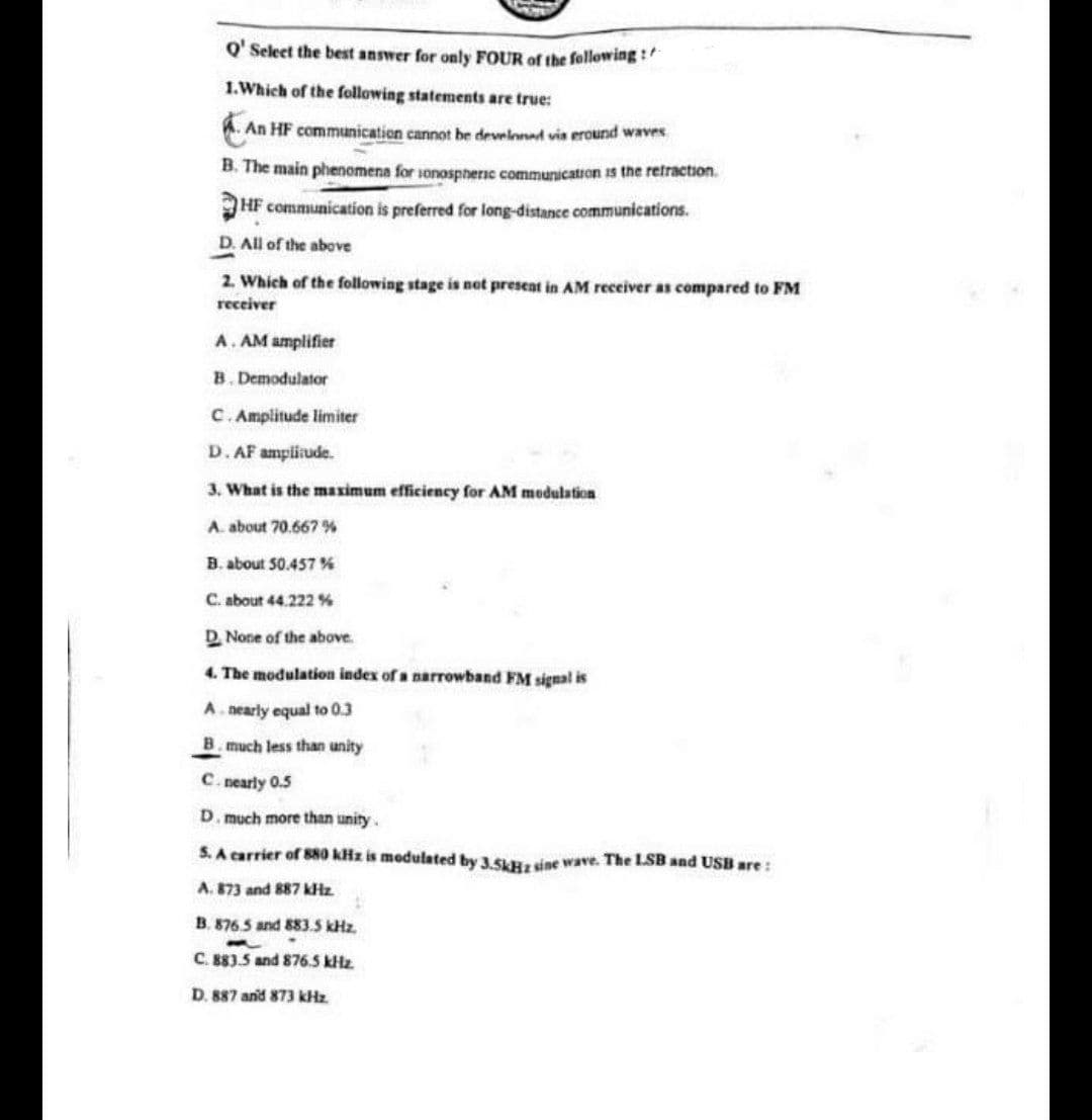 O' Select the best answer for only FOUR of the following :
1.Which of the following statements are true:
A. An HF communication cannot be develoned vis eround waves
B. The main phenomena for sonospheric communication is the retraction.
HF communication is preferred for long-distance communications.
D. All of the above
2. Which of the following stage is net present in AM receiver as compared to FM
receiver
A. AM amplifier
B. Demodulator
C.Amplitude limiter
D. AF ampliude.
3. What is the maximum efficiency for AM modulation
A. about 70.667 %
B. about 50.457 %
C. about 44.222 %
D. None of the above.
4. The modulation index of a narrowband FM signal is
A. nearly equal to 0.3
B. much less than unity
C. nearly 0.5
D. much more than unity.
S. A carrier of 880 kHz is modulated by 3.5H. sine wave. The LSB and USB are:
A. 873 and 887 kHz
B. 876.5 and 883.5 kHz.
C. 883.5 and 876.5 kHz
D. 887 and 873 kHz.
