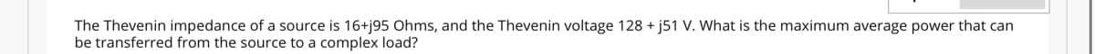 The Thevenin impedance of a source is 16+j95 Ohms, and the Thevenin voltage 128 + j51 V. What is the maximum average power that can
be transferred from the source to a complex load?