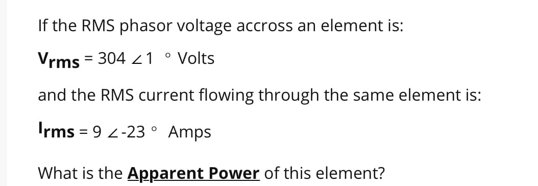 If the RMS phasor voltage accross an element is:
O
Vrms = 304 1 Volts
and the RMS current flowing through the same element is:
Irms = 9 -23° Amps
What is the Apparent Power of this element?