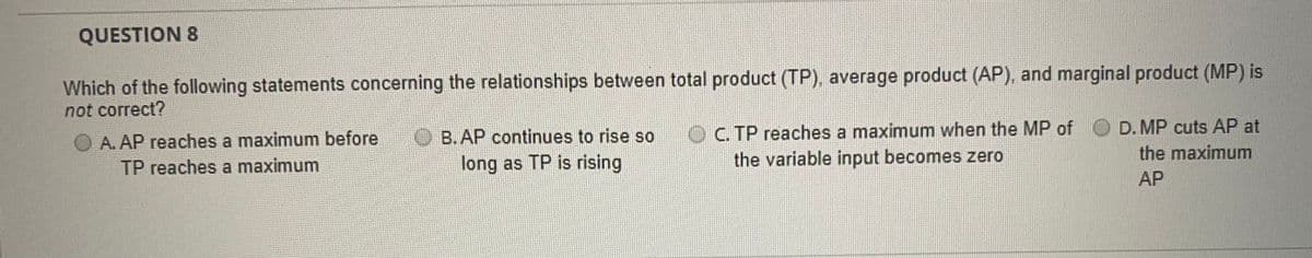 QUESTION 8
Which of the following statements concerning the relationships between total product (TP), average product (AP), and marginal product (MP) is
not correct?
OC. TP reaches a maximum when the MP of
the variable input becomes zero
D. MP cuts AP at
O A. AP reaches a maximum before
TP reaches a maximum
O B.AP continues to rise so
long as TP is rising
the maximum
AP
