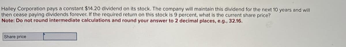 Hailey Corporation pays a constant $14.20 dividend on its stock. The company will maintain this dividend for the next 10 years and will
then cease paying dividends forever. If the required return on this stock is 9 percent, what is the current share price?
Note: Do not round intermediate calculations and round your answer to 2 decimal places, e.g., 32.16.
Share price