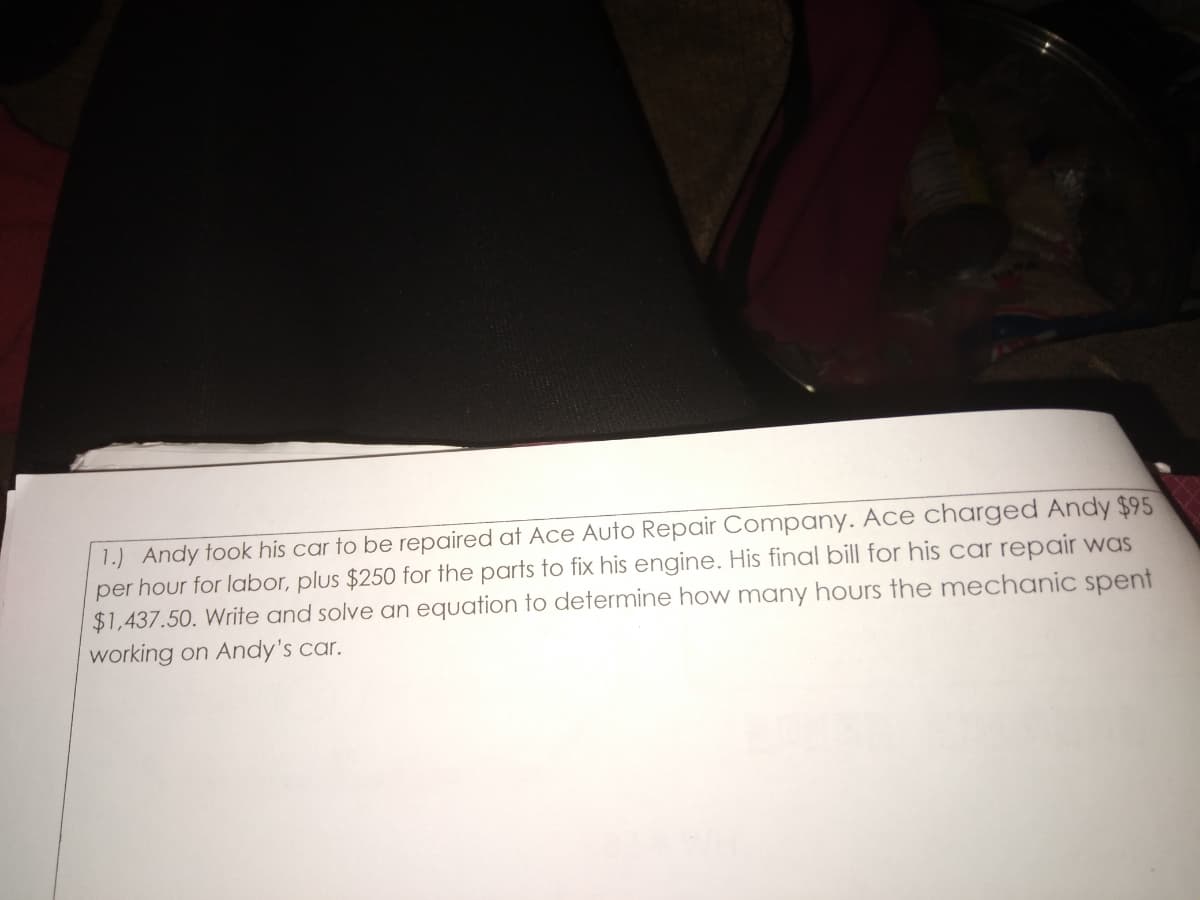 1.) Andy took his car to be repaired at Ace Auto Repair Company. Ace charged Andy $95
per hour for labor, plus $250 for the parts to fix his engine. His final bill for his car repair was
$1,437.50. Write and solve an equation to determine how many hours the mechanic spent
working on Andy's car.
