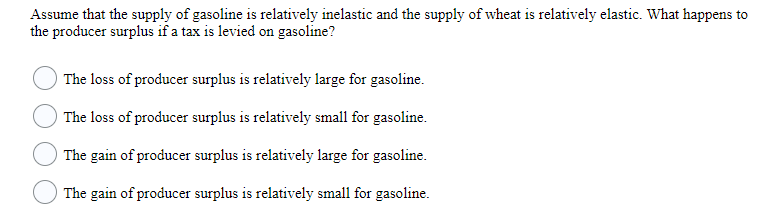 Assume that the supply of gasoline is relatively inelastic and the supply of wheat is relatively elastic. What happens to
the producer surplus if a tax is levied on gasoline?
The loss of producer surplus is relatively large for gasoline.
The loss of producer surplus is relatively small for gasoline.
The gain of producer surplus is relatively large for gasoline.
The gain of producer surplus is relatively small for gasoline.