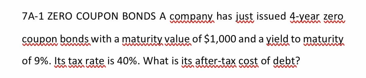 7A-1 ZERO COUPON BONDS A company has just issued 4-year zero
coupon bonds with a maturity value of $1,000 and a yield to maturity
w w M w
www M
of 9%. Its tax rate is 40%. What is its after-tax cost of debt?
w m vw
