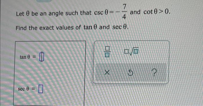 7
Let 0 be an angle such that csc 0 =
and cot 0>0.
4
-
Find the exact values of tan 0 and sec 0.
tan 0 = |||
sec 0 =
口
