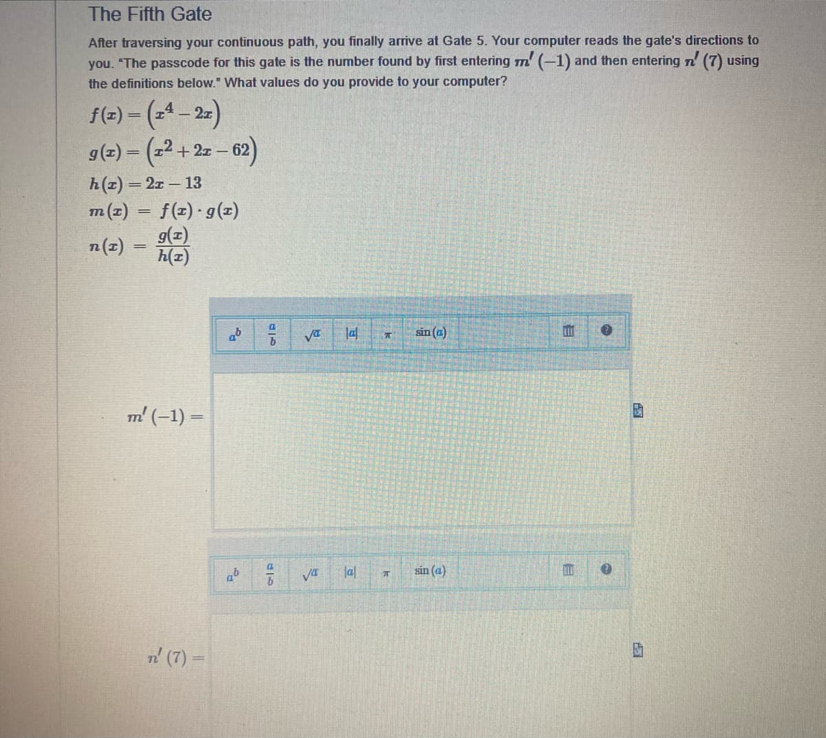 The Fifth Gate
After traversing your continuous path, you finally arrive at Gate 5. Your computer reads the gate's directions to
you. "The passcode for this gate is the number found by first entering m' (-1) and then entering n' (7) using
the definitions below." What values do you provide to your computer?
f(x) = (x² − 2x)
-
g(x) = (x²+2x - 62)
h(t) = 21-13
m(x) = f(x) · g(x)
n (T)
g(x)
h(z)
m' (−1) =
n' (7) =
2
96
96
97
119
b
GID
VI
√4
7
lal T
sin (a)
sin (a)
E