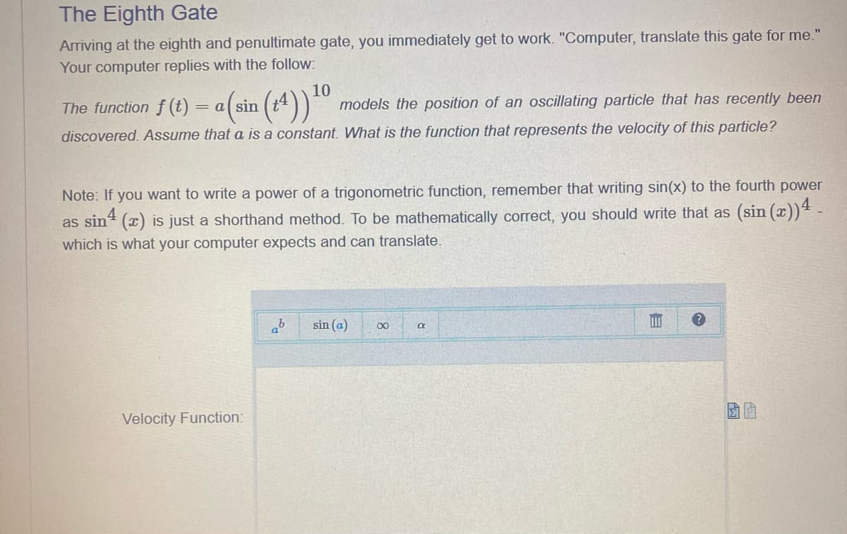 The Eighth Gate
Arriving at the eighth and penultimate gate, you immediately get to work. "Computer, translate this gate for me."
Your computer replies with the follow:
The function f (t) = a (sin
models the position of an oscillating particle that has recently been
discovered. Assume that a is a constant. What is the function that represents the velocity of this particle?
10
Note: If you want to write a power of a trigonometric function, remember that writing sin(x) to the fourth power
(sin (x)) 4 -
as sin(x) is just a shorthand method. To be mathematically correct, you should write that as
which is what your computer expects and can translate.
Velocity Function:
ab
sin (a)
∞
a