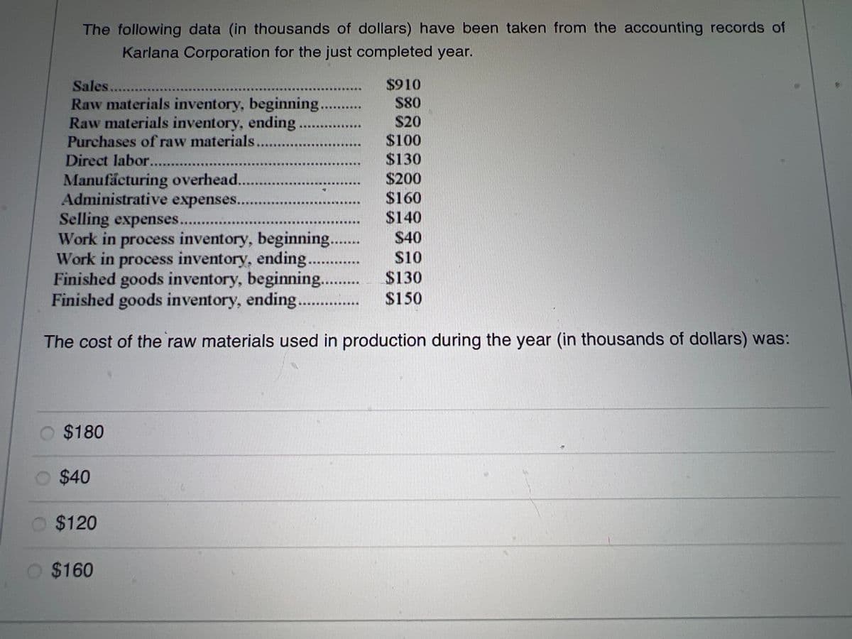 The following data (in thousands of dollars) have been taken from the accounting records of
Karlana Corporation for the just completed year.
Sales.........
Raw materials inventory, beginning
Raw materials inventory, ending.
Purchases of raw materials
Direct labor.............
Manufacturing overhead...........
Administrative expenses.
$180
Selling expenses......
Work in process inventory, beginning.......
Work in process inventory, ending..........
Finished goods inventory, beginning....
Finished goods inventory, ending..
The cost of the raw materials used in production during the year (in thousands of dollars) was:
$40
$120
$910
$80
$20
$100
$130
O $160
$200
$160
$140
$40
$10
$130
$150