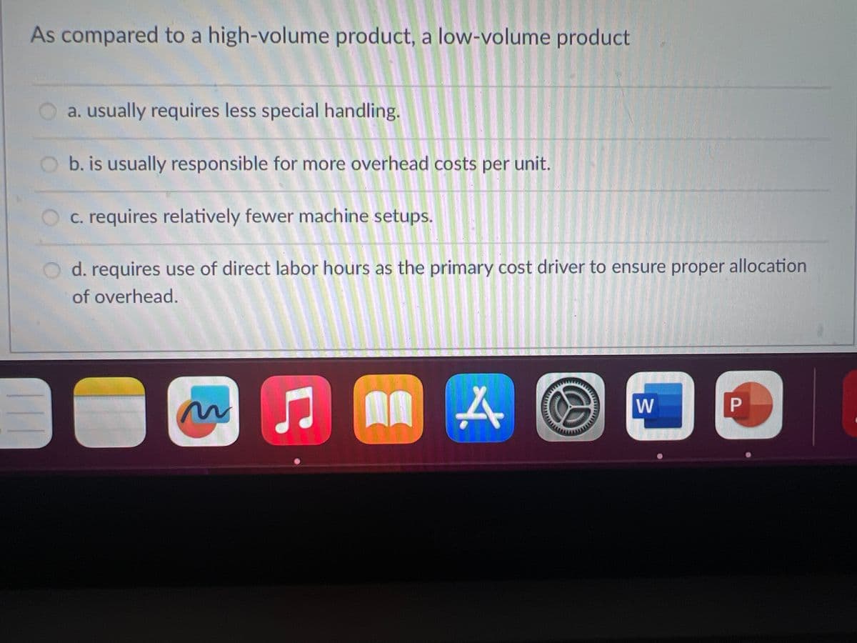 As compared to a high-volume product, a low-volume product
a. usually requires less special handling.
b. is usually responsible for more overhead costs per unit.
c. requires relatively fewer machine setups.
d. requires use of direct labor hours as the primary cost driver to ensure proper allocation
of overhead.
~
C
An
4.
W
P