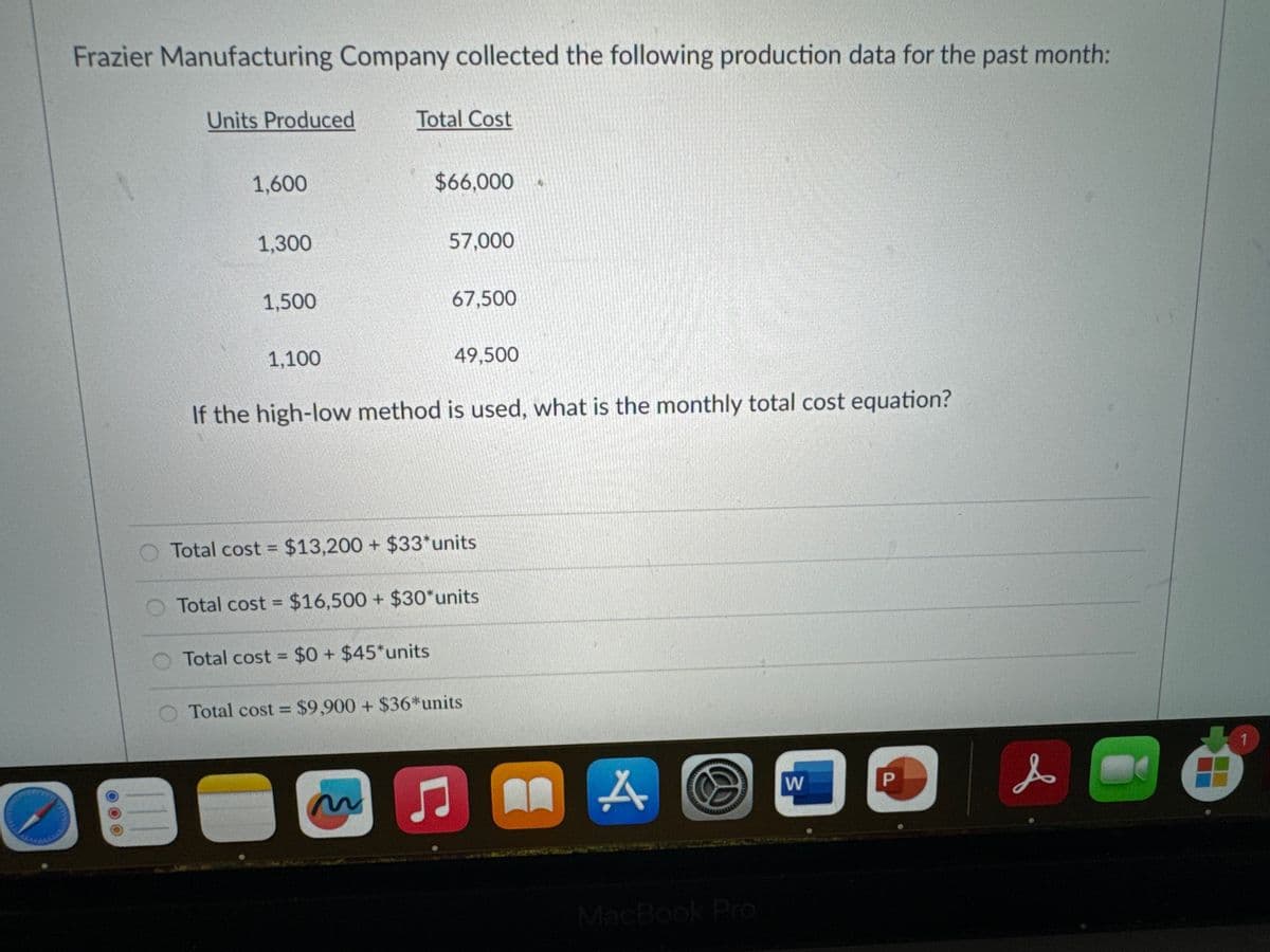 Frazier Manufacturing Company collected the following production data for the past month:
Units Produced
1,600
1,300
1,500
1,100
Total Cost
$66,000
57,000
67,500
Total cost = $0+ $45*units
49,500
If the high-low method is used, what is the monthly total cost equation?
O Total cost = $13,200 + $33*units
Total cost = $16,500 + $30*units
Total cost = $9,900 + $36* units
Ç
8
A O
MacBook Pro
W
P
s
Ö