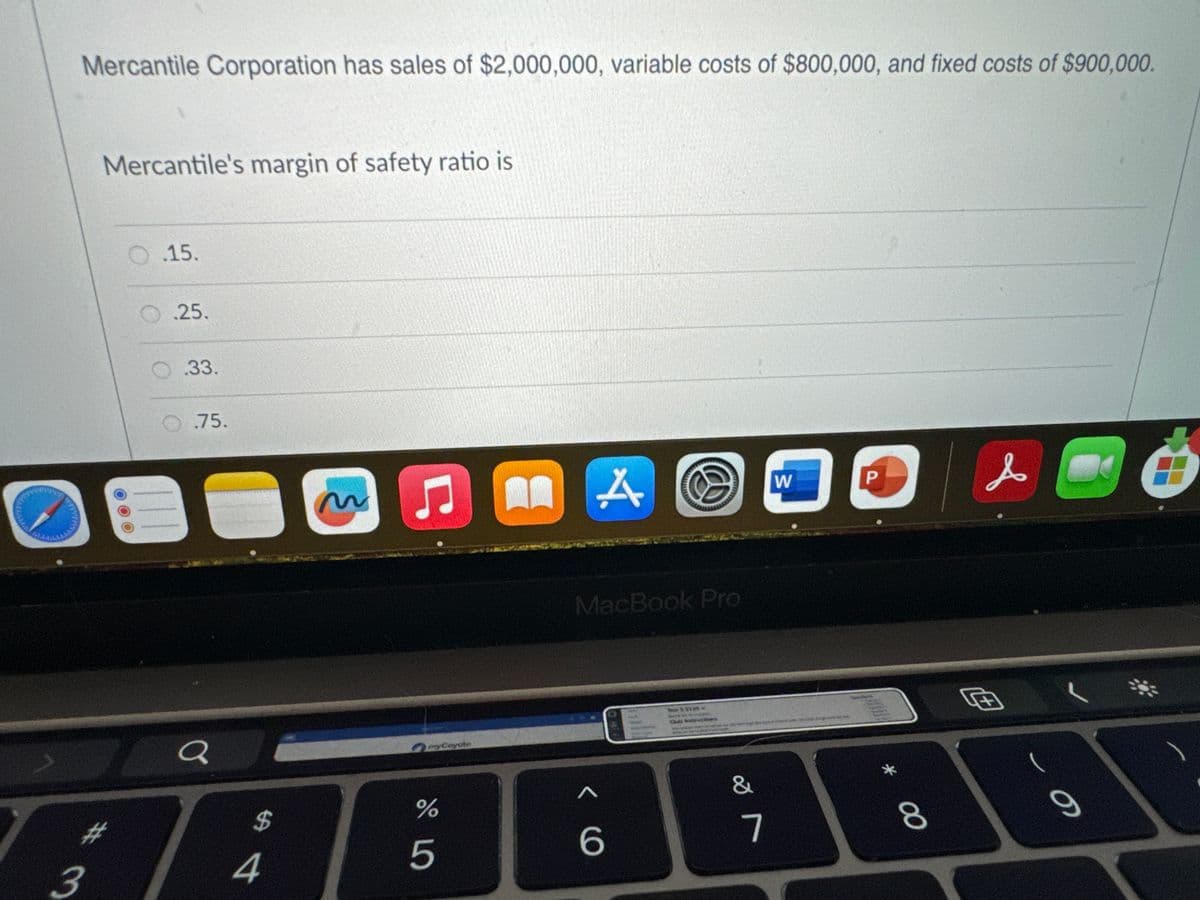 Mercantile Corporation has sales of $2,000,000, variable costs of $800,000, and fixed costs of $900,000.
3
Mercantile's margin of safety ratio is
O.15.
.25.
.33.
.75.
a
$
4
ņ
myCayote
do L
%
5
A
MacBook Pro
<
6
T22120-
&
7
W
P
*
8
s
Œ
a
Ó