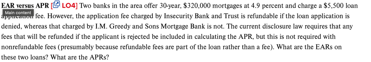 Main content
EAR versus APR [LO4] Two banks in the area offer 30-year, $320,000 mortgages at 4.9 percent and charge a $5,500 loan
appication
fee. However, the application fee charged by Insecurity Bank and Trust is refundable if the loan application is
denied, whereas that charged by I.M. Greedy and Sons Mortgage Bank is not. The current disclosure law requires that any
fees that will be refunded if the applicant is rejected be included in calculating the APR, but this is not required with
nonrefundable fees (presumably because refundable fees are part of the loan rather than a fee). What are the EARS on
these two loans? What are the APRs?