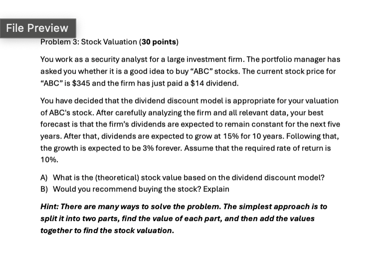 File Preview
Problem 3: Stock Valuation (30 points)
You work as a security analyst for a large investment firm. The portfolio manager has
asked you whether it is a good idea to buy "ABC" stocks. The current stock price for
"ABC" is $345 and the firm has just paid a $14 dividend.
You have decided that the dividend discount model is appropriate for your valuation
of ABC's stock. After carefully analyzing the firm and all relevant data, your best
forecast is that the firm's dividends are expected to remain constant for the next five
years. After that, dividends are expected to grow at 15% for 10 years. Following that,
the growth is expected to be 3% forever. Assume that the required rate of return is
10%.
A) What is the (theoretical) stock value based on the dividend discount model?
B) Would you recommend buying the stock? Explain
Hint: There are many ways to solve the problem. The simplest approach is to
split it into two parts, find the value of each part, and then add the values
together to find the stock valuation.