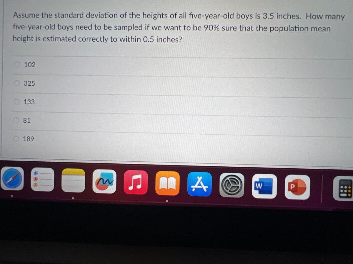 **Statistical Sampling Example Problem**

**Problem Statement:**

Assume the standard deviation of the heights of all five-year-old boys is 3.5 inches. How many five-year-old boys need to be sampled if we want to be 90% sure that the population mean height is estimated correctly to within 0.5 inches?

**Options:**
1. 102
2. 325
3. 133
4. 81
5. 189

**Explanation:**

The problem involves determining the required sample size to estimate a population mean with a certain level of confidence and margin of error. This type of question is typical in inferential statistics where a sample size helps make estimates about a population parameter.

To calculate this, you can use the formula for the sample size for estimating a population mean:

\[ n = \left( \frac{Z \cdot \sigma}{E} \right)^2 \]

Where:
- \( n \) is the sample size
- \( Z \) is the z-value corresponding to the desired confidence level
- \( \sigma \) is the population standard deviation
- \( E \) is the margin of error

For a 90% confidence level, the z-value is approximately 1.645. The given standard deviation (\( \sigma \)) is 3.5 inches, and the desired margin of error (\( E \)) is 0.5 inches.

Plugging in these values:

\[ n = \left( \frac{1.645 \cdot 3.5}{0.5} \right)^2 \]

\[ n = \left( \frac{5.7575}{0.5} \right)^2 \]

\[ n = (11.515)^2 \]

\[ n = 132.551 \]

Since the sample size needs to be a whole number, you would round up to ensure the margin of error is met, so \( n = 133 \).

Therefore, the correct answer is:
- 133