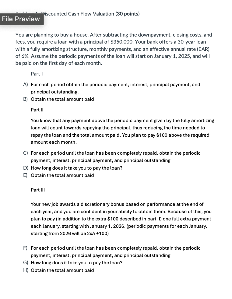 File Preview
Discounted Cash Flow Valuation (30 points)
You are planning to buy a house. After subtracting the downpayment, closing costs, and
fees, you require a loan with a principal of $350,000. Your bank offers a 30-year loan
with a fully amortizing structure, monthly payments, and an effective annual rate (EAR)
of 6%. Assume the periodic payments of the loan will start on January 1, 2025, and will
be paid on the first day of each month.
Part I
A) For each period obtain the periodic payment, interest, principal payment, and
principal outstanding.
B) Obtain the total amount paid
Part II
You know that any payment above the periodic payment given by the fully amortizing
loan will count towards repaying the principal, thus reducing the time needed to
repay the loan and the total amount paid. You plan to pay $100 above the required
amount each month.
C) For each period until the loan has been completely repaid, obtain the periodic
payment, interest, principal payment, and principal outstanding
D) How long does it take you to pay the loan?
E) Obtain the total amount paid
Part III
Your new job awards a discretionary bonus based on performance at the end of
each year, and you are confident in your ability to obtain them. Because of this, you
plan to pay (in addition to the extra $100 described in part II) one full extra payment
each January, starting with January 1, 2026. (periodic payments for each January,
starting from 2026 will be 2xA +100)
F) For each period until the loan has been completely repaid, obtain the periodic
payment, interest, principal payment, and principal outstanding
G) How long does it take you to pay the loan?
H) Obtain the total amount paid