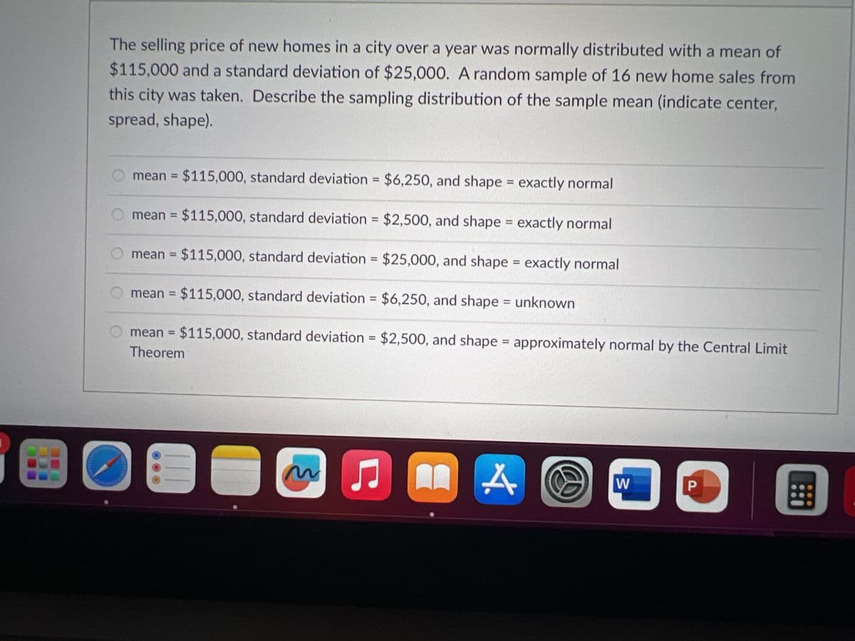 **Sampling Distribution of the Sample Mean in Home Prices**

The selling price of new homes in a city over a year was normally distributed with a mean of $115,000 and a standard deviation of $25,000. A random sample of 16 new home sales from this city was taken. Describe the sampling distribution of the sample mean (indicate center, spread, shape).

Options:
1. Mean = $115,000, standard deviation = $6,250, and shape = exactly normal
2. Mean = $115,000, standard deviation = $2,500, and shape = exactly normal
3. Mean = $115,000, standard deviation = $25,000, and shape = exactly normal
4. Mean = $115,000, standard deviation = $6,250, and shape = unknown
5. Mean = $115,000, standard deviation = $2,500, and shape = approximately normal by the Central Limit Theorem
