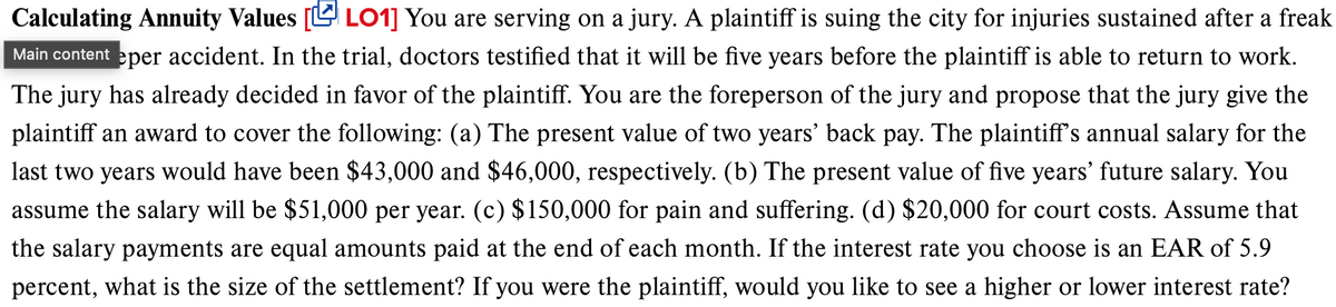 Calculating Annuity Values [LO1] You are serving on a jury. A plaintiff is suing the city for injuries sustained after a freak
Main content eper accident. In the trial, doctors testified that it will be five years before the plaintiff is able to return to work.
The jury has already decided in favor of the plaintiff. You are the foreperson of the jury and propose that the jury give the
plaintiff an award to cover the following: (a) The present value of two years' back pay. The plaintiff's annual salary for the
last two years would have been $43,000 and $46,000, respectively. (b) The present value of five years' future salary. You
assume the salary will be $51,000 per year. (c) $150,000 for pain and suffering. (d) $20,000 for court costs. Assume that
the salary payments are equal amounts paid at the end of each month. If the interest rate you choose is an EAR of 5.9
percent, what is the size of the settlement? If you were the plaintiff, would you like to see a higher or lower interest rate?