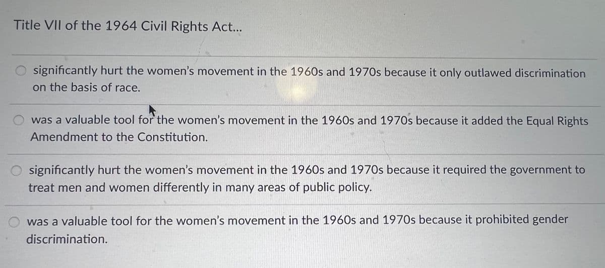 Title VII of the 1964 Civil Rights Act...
significantly hurt the women's movement in the 1960s and 1970s because it only outlawed discrimination
on the basis of race.
was a valuable tool for the women's movement in the 1960s and 1970s because it added the Equal Rights
Amendment to the Constitution.
significantly hurt the women's movement in the 1960s and 1970s because it required the government to
treat men and women differently in many areas of public policy.
was a valuable tool for the women's movement in the 1960s and 1970s because it prohibited gender
discrimination.