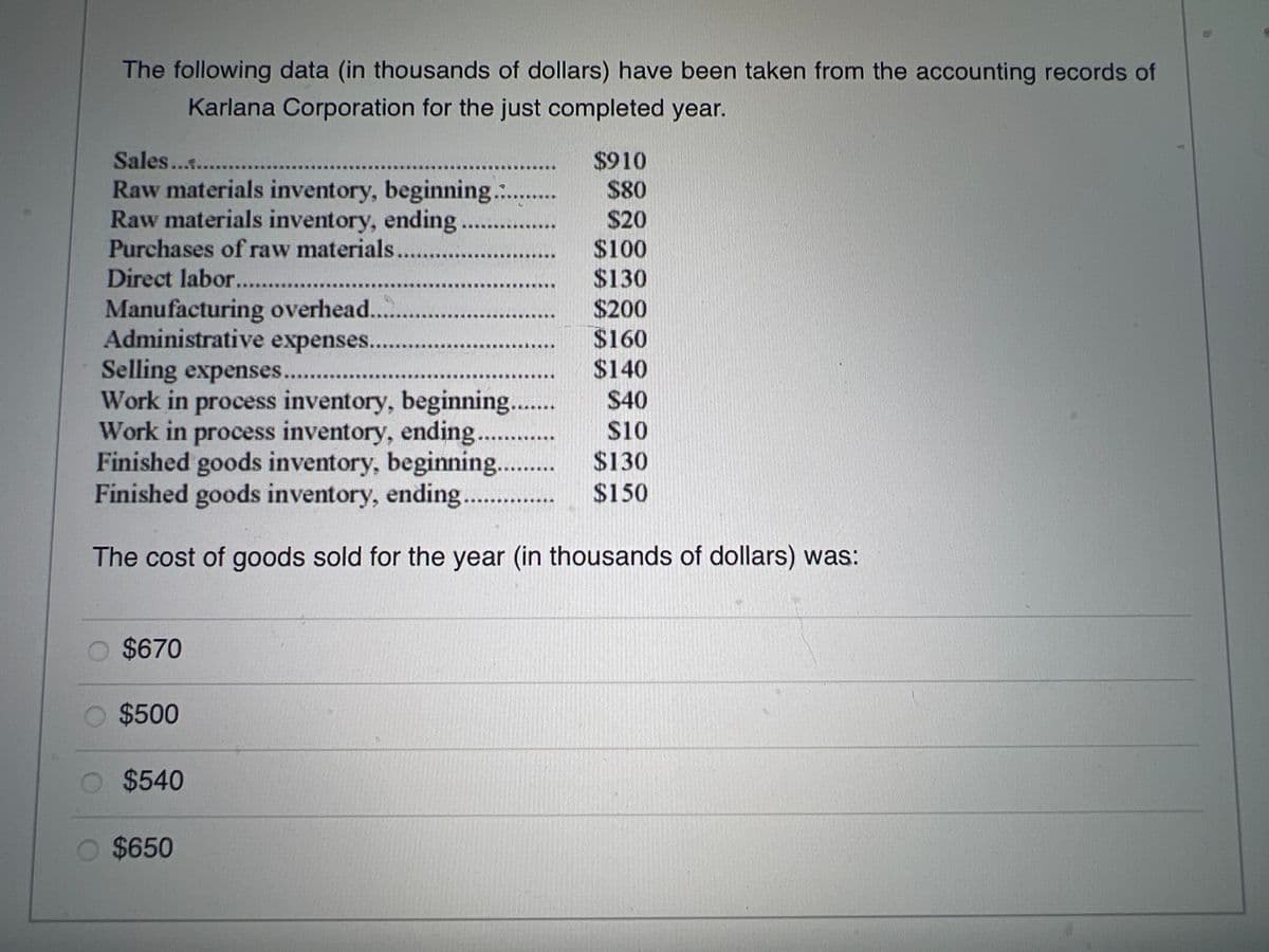 The following data (in thousands of dollars) have been taken from the accounting records of
Karlana Corporation for the just completed year.
Sales ...........
Raw materials inventory, beginning...........
Raw materials inventory, ending.
$910
$80
$20
$100
$130
$200
$160
Selling expenses..........
$140
Work in process inventory, beginning.......
$40
Work in process inventory, ending.......
$10
Finished goods inventory, beginning......... $130
Finished goods inventory, ending....
$150
The cost of goods sold for the year (in thousands of dollars) was:
Purchases of raw materials....
Direct labor...........
Manufacturing overhead.
Administrative expenses........
O $670
O $500
$540
O $650