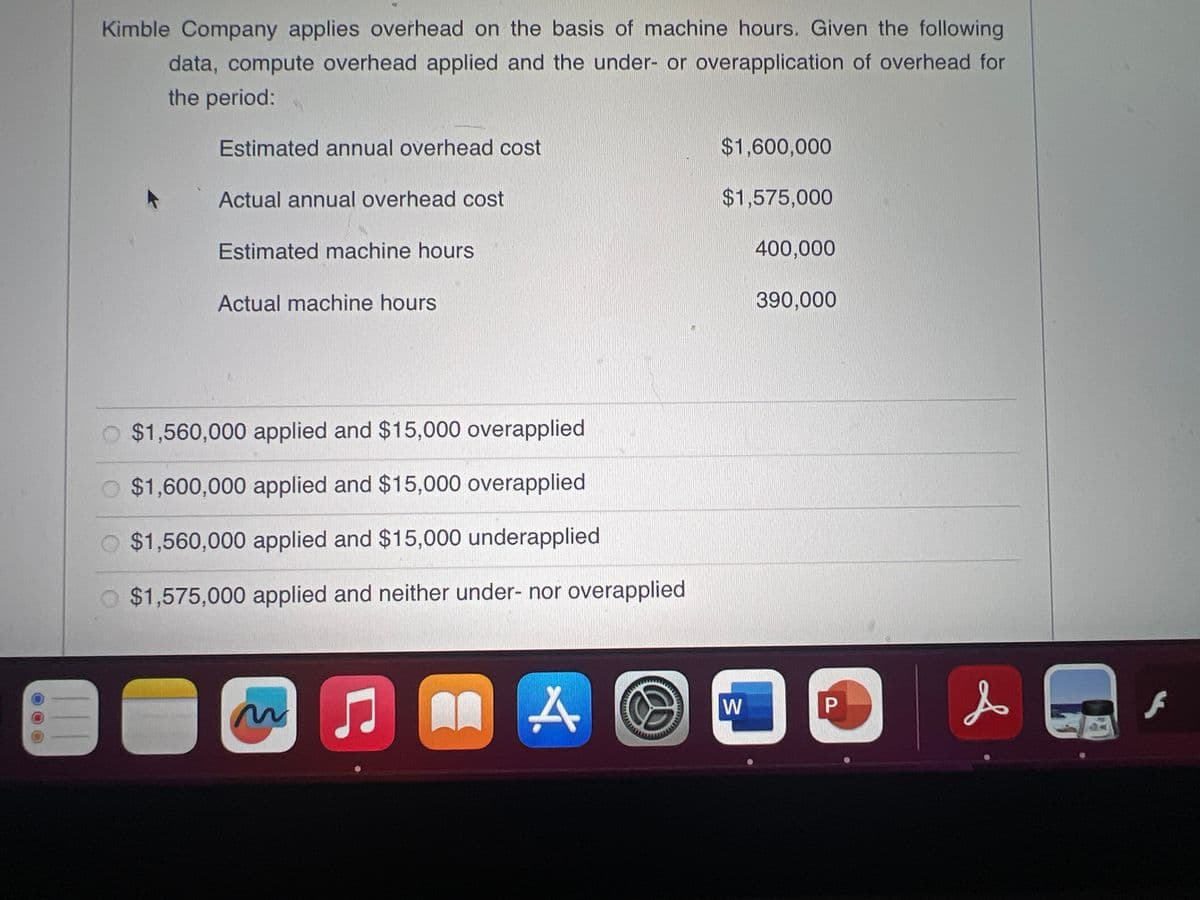 Kimble Company applies overhead on the basis of machine hours. Given the following
data, compute overhead applied and the under- or overapplication of overhead for
the period:
Estimated annual overhead cost
Actual annual overhead cost
Estimated machine hours
Actual machine hours
$1,560,000 applied and $15,000 overapplied
$1,600,000 applied and $15,000 overapplied
$1,560,000 applied and $15,000 underapplied
$1,575,000 applied and neither under- nor overapplied
● An A
♫
$1,600,000
$1,575,000
400,000
W
390,000
D
P
&
E
f