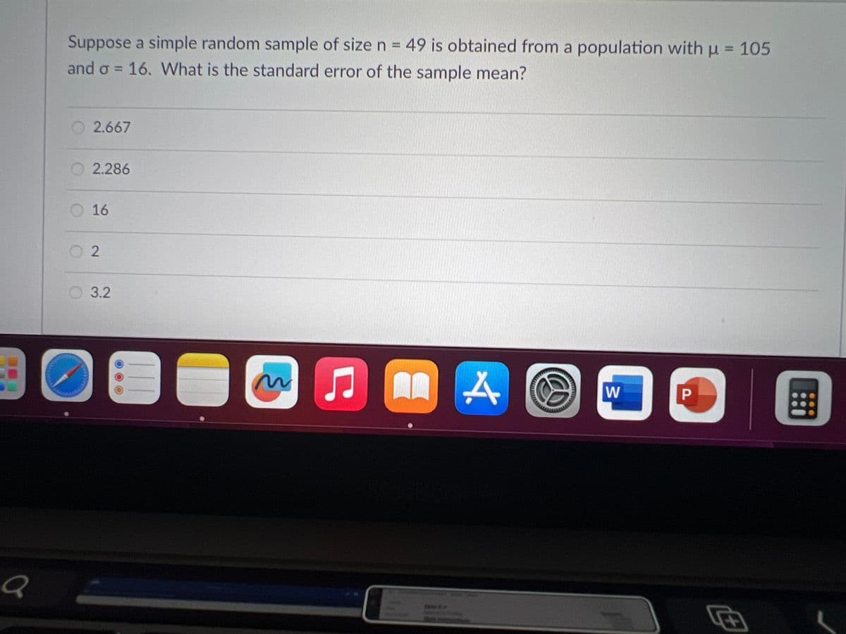a
Suppose a simple random sample of size n = 49 is obtained from a population with µ = 105
and o = 16. What is the standard error of the sample mean?
O2.667
2.286
16
2
3.2
~
5
AL
*.
A
W
P
#