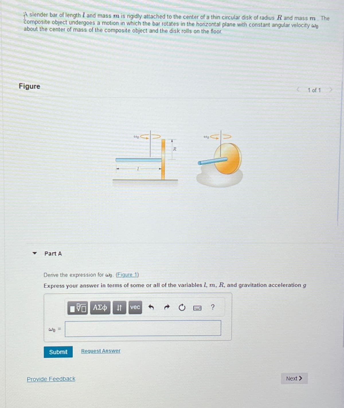 A slender bar of length I and mass m is rigidly attached to the center of a thin circular disk of radius R and mass m. The
composite object undergoes a motion in which the bar rotates in the horizontal plane with constant angular velocity wo
about the center of mass of the composite object and the disk rolls on the floor.
Figure
Part A
R
Derive the expression for wo. (Figure 1)
Express your answer in terms of some or all of the variables l, m, R, and gravitation acceleration g
ΑΣΦ JAM vec
?
Wα =
Submit
Request Answer
Provide Feedback
Next >
1 of 1