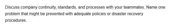 Discuss company continuity, standards, and processes with your teammates. Name one
problem that might be prevented with adequate policies or disaster recovery
procedures.