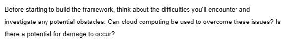 Before starting to build the framework, think about the difficulties you'll encounter and
investigate any potential obstacles. Can cloud computing be used to overcome these issues? Is
there a potential for damage to occur?