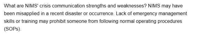 What are NIMS' crisis communication strengths and weaknesses? NIMS may have
been misapplied in a recent disaster or occurrence. Lack of emergency management
skills or training may prohibit someone from following normal operating procedures
(SOPs).