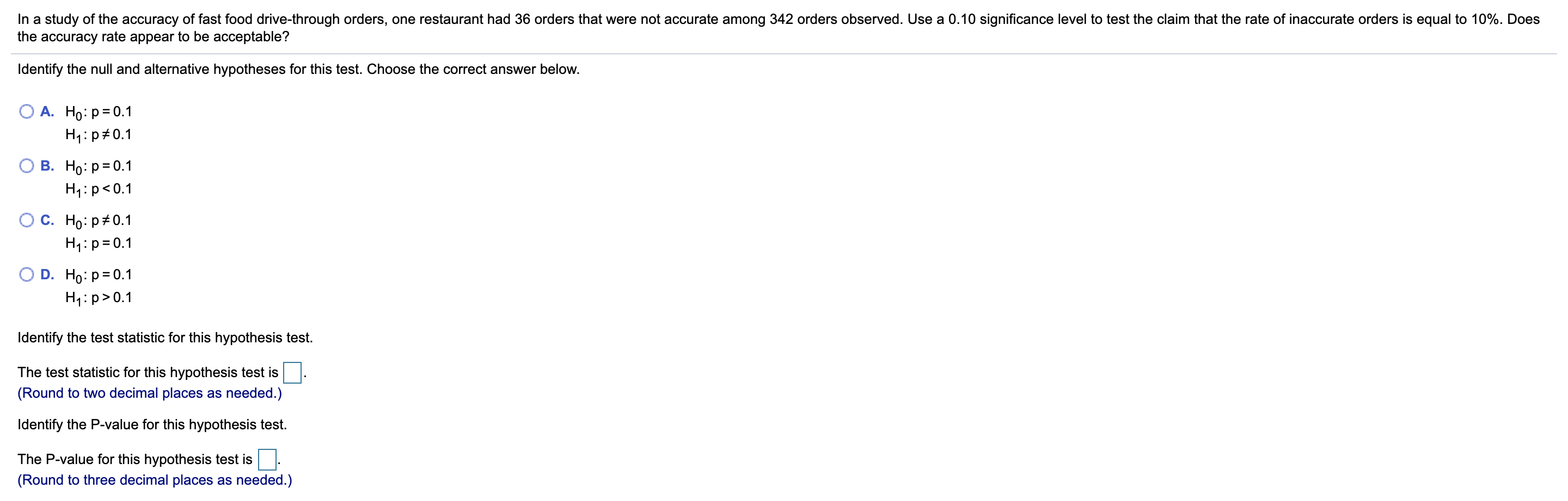 In a study of the accuracy of fast food drive-through orders, one restaurant had 36 orders that were not accurate among 342 orders observed. Use a .10 significance level to test the claim that the rate of inaccurate orders is equal to 10%. Does
the accuracy rate appear to be acceptable?
Identify the null and alternative hypotheses for this test. Choose the correct answer below.
А. Но: р3D0.1
H1:p#0.1
В. Но: р3D0.1
H1:p<0.1
С. Но: р#0.1
H1:p=0.1
D. Ho: p= 0.1
H1:p>0.1
Identify the test statistic for this hypothesis test.
The test statistic for this hypothesis test is
(Round to two decimal places as needed.)
Identify the P-value for this hypothesis test.
The P-value for this hypothesis test is
(Round to three decimal places as needed.)
