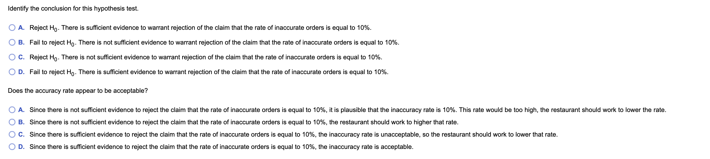 Identify the conclusion for this hypothesis test.
A. Reject Ho. There is sufficient evidence to warrant rejection of the claim that the rate of inaccurate orders is equal to 10%.
B. Fail to reject Ho. There is not sufficient evidence to warrant rejection of the claim that the rate of inaccurate orders is equal to 10%.
C. Reject Ho. There is not sufficient evidence to warrant rejection of the claim that the rate of inaccurate orders is equal to 10%.
D. Fail to reject Ho. There is sufficient evidence to warrant rejection of the claim that the rate of inaccurate orders is equal to 10%.
Does the accuracy rate appear to be acceptable?
A. Since there is not sufficient evidence to reject the claim that the rate of inaccurate orders is equal to 10%, it is plausible that the inaccuracy rate is 10%. This rate would be too high, the restaurant should work to lower the rate.
B. Since there is not sufficient evidence to reject the claim that the rate of inaccurate orders is equal to 10%, the restaurant should work to higher that rate.
C. Since there is sufficient evidence to reject the claim that the rate of inaccurate orders is equal to 10%, the inaccuracy rate is unacceptable, so the restaurant should work to lower that rate.
D. Since there is sufficient evidence to reject the claim that the rate of inaccurate orders is equal to 10%, the inaccuracy rate is acceptable.
