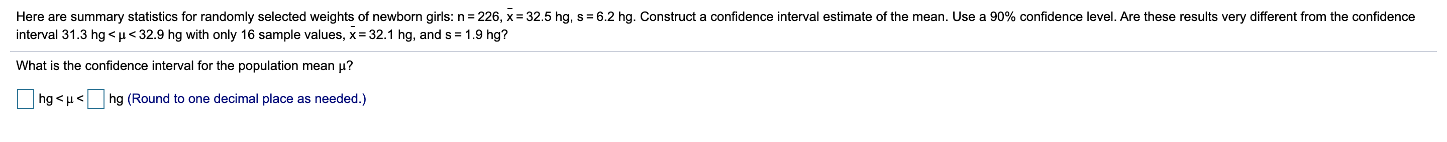 Here are summary statistics for randomly selected weights of newborn girls: n = 226, x = 32.5 hg, s = 6.2 hg. Construct a confidence interval estimate of the mean. Use a 90% confidence level. Are these results very different from the confidence
interval 31.3 hg < µ < 32.9 hg with only 16 sample values, x = 32.1 hg, and s = 1.9 hg?
What is the confidence interval for the population mean µ?
hg < µ<
hg (Round to one decimal place as needed.)
