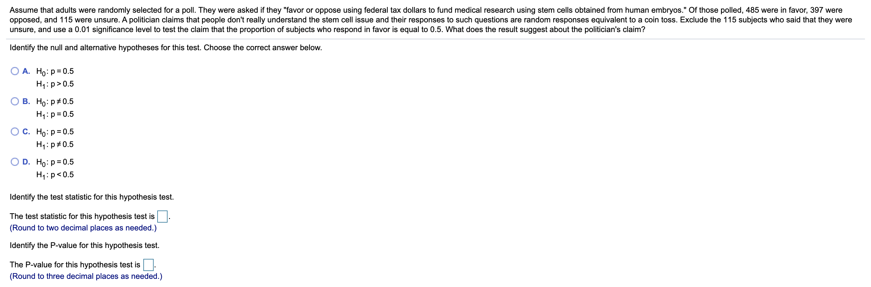 Assume that adults were randomly selected for a poll. They were asked if they "favor or oppose using federal tax dollars to fund medical research using stem cells obtained from human embryos." Of those polled, 485 were in favor, 397 were
opposed, and 115 were unsure. A politician claims that people don't really understand the stem cell issue and their responses to such questions are random responses equivalent to a coin toss. Exclude the 115 subjects who said that they were
unsure, and use a 0.01 significance level to test the claim that the proportion of subjects who respond in favor is equal to 0.5. What does the result suggest about the politician's claim?
%3D
Identify the null and alternative hypotheses for this test. Choose the correct answer below.
A. Ho: p= 0.5
H1:p>0.5
В. Но: р#0.5
H4:p=0.5
С. Но р3D0.5
H1:p#0.5
D. Ho: p= 0.5
H1:p<0.5
Identify the test statistic for this hypothesis test.
The test statistic for this hypothesis test is
(Round to two decimal places as needed.)
Identify the P-value for this hypothesis test.
The P-value for this hypothesis test is.
(Round to three decimal places as needed.)
