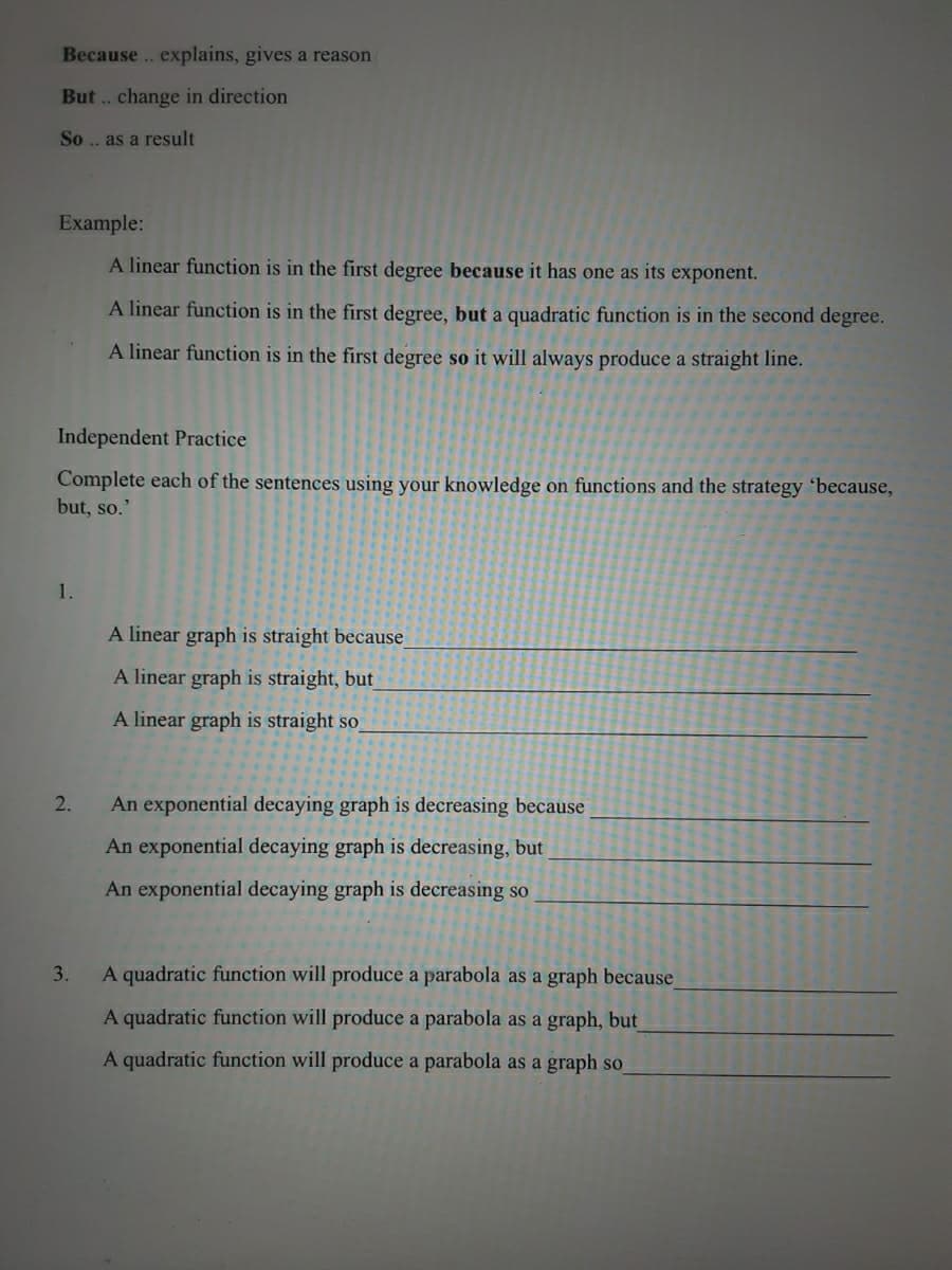 Because .. explains, gives a reason
But .. change in direction
So .. as a result
Example:
A linear function is in the first degree because it has one as its exponent.
A linear function is in the first degree, but a quadratic function is in the second degree.
A linear function is in the first degree so it will always produce a straight line.
Independent Practice
Complete each of the sentences using your knowledge on functions and the strategy 'because,
but, so.'
1.
A linear graph is straight because
A linear graph is straight, but
A linear graph is straight so_
2.
An exponential decaying graph is decreasing because
An exponential decaying graph is decreasing, but
An exponential decaying graph is decreasing so
3.
A quadratic function will produce a parabola as a graph because
A quadratic function will produce a parabola as a graph, but
A quadratic function will produce a parabola as a graph so
