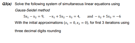 Q3(a) Solve the following system of simultaneous linear equations using
Gauss-Seidel method
5x, – x2 = 9, -x1 + 5x2 – X3 = 4,
and – x2 + 5x3 = -6
With the initial approximations (x1 = 0, x2 = 0), for first 3 iterations using
three decimal digits rounding
