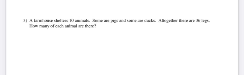 3) A farmhouse shelters 10 animals. Some are pigs and some are ducks. Altogether there are 36 legs.
How many of each animal are there?
