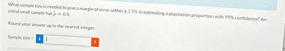 What sample size is needed to give a margin of error within ±3.5% in estimating a population proportion with 99% confidence? An
initial small sample has p
= 0.8.
Round your answer up to the nearest integer.
Sample size il