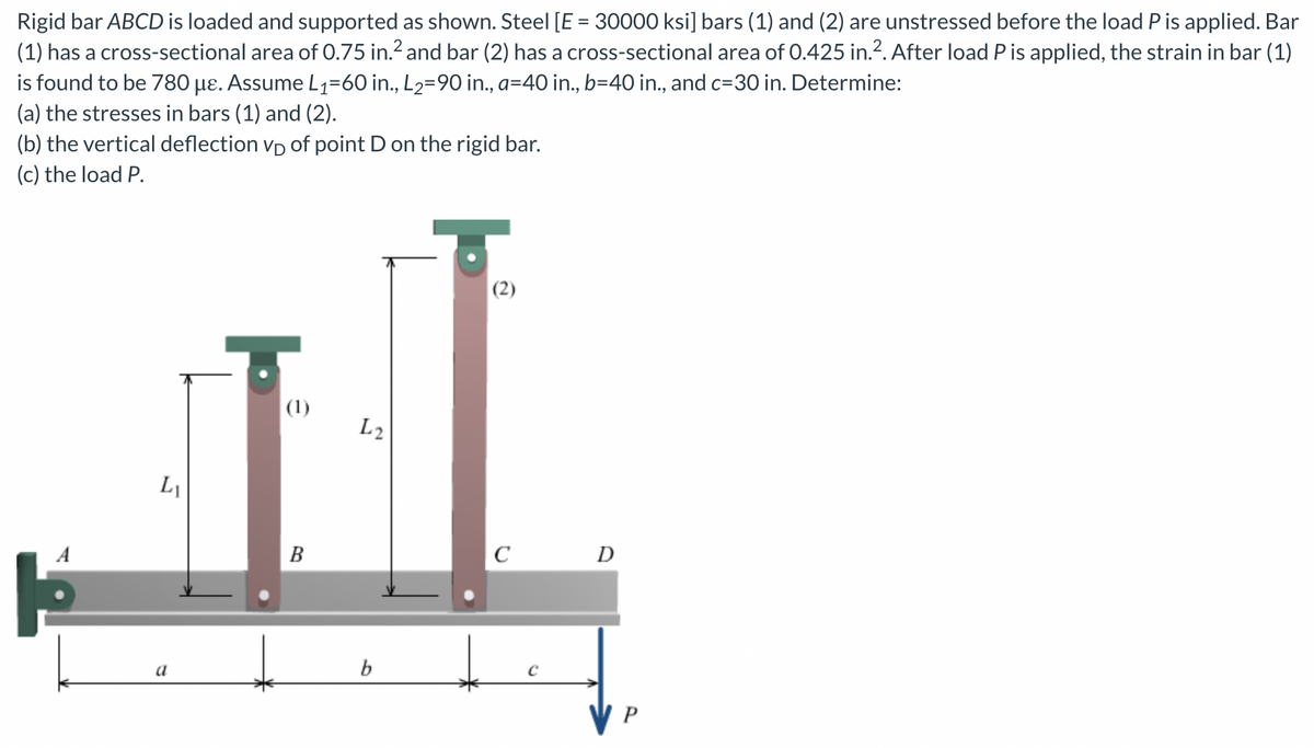 Rigid bar ABCD is loaded and supported as shown. Steel [E = 30000 ksi] bars (1) and (2) are unstressed before the load P is applied. Bar
(1) has a cross-sectional area of 0.75 in.² and bar (2) has a cross-sectional area of 0.425 in.². After load P is applied, the strain in bar (1)
is found to be 780 µε. Assume L₁=60 in., L₂=90 in., a=40 in., b=40 in., and c=30 in. Determine:
(a) the stresses in bars (1) and (2).
(b) the vertical deflection VD of point D on the rigid bar.
(c) the load P.
A
LI
a
(1)
B
L2
b
(2)
C
C
D
P