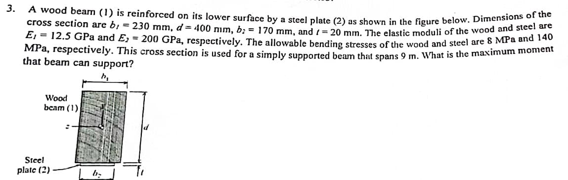 3.
A wood beam (1) is reinforced on its lower surface by a steel plate (2) as shown in the figure below. Dimensions of the
cross section are by = 230 mm, d = 400 mm, b² = 170 mm, and ( = 20 mm. The elastic moduli of the wood and steel 140
E, 12.5 GPa and E₂ = 200 GPa, respectively. The allowable bending stresses of the wood and steel are 8 MPa and 140
MPa, respectively. This cross section is used for a simply supported beam that spans 9 m. What is the maximum moment
that beam can support?
h₂
Wood
beam (1)
Steel
plate (2)
b₂