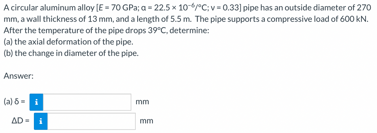 A circular aluminum alloy [E = 70 GPa; a = 22.5 × 10-6/°C; v = 0.33] pipe has an outside diameter of 270
mm, a wall thickness of 13 mm, and a length of 5.5 m. The pipe supports a compressive load of 600 kN.
After the temperature of the pipe drops 39°C, determine:
(a) the axial deformation of the pipe.
(b) the change in diameter of the pipe.
Answer:
(a) 8 = i
AD =
mm
mm