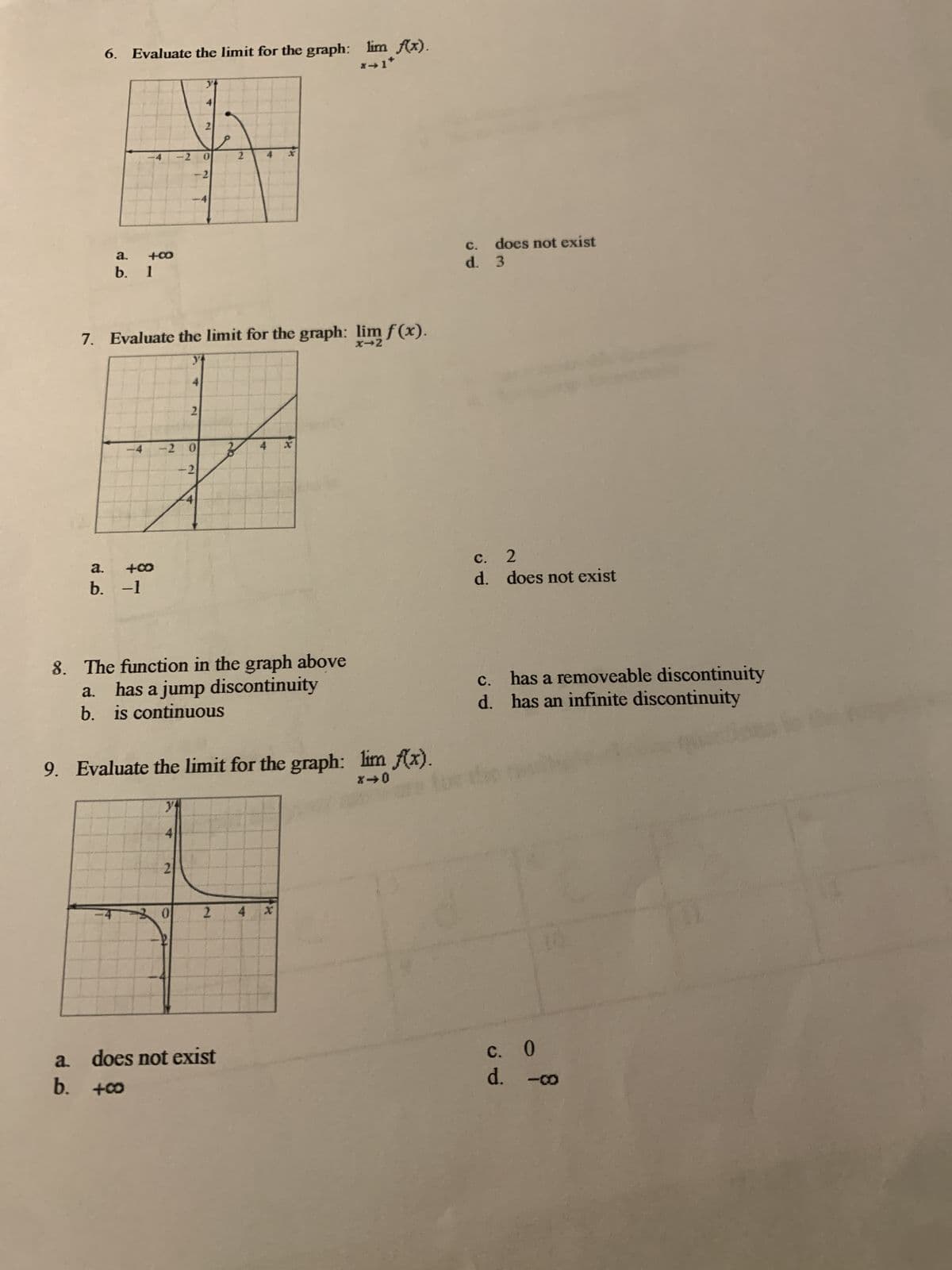 6. Evaluate the limit for the graph: lim f(x).
a.
b. 1
2
-4
-2 0
2
-2
+00
*1*
7. Evaluate the limit for the graph: lim f(x).
a. +00
b. -1
4
2
-2 0
x
-2
does not exist
c.
d.
3
c. 2
d.
does not exist
8. The function in the graph above
a. has a jump discontinuity
b. is continuous
9. Evaluate the limit for the graph: lim f(x).
840
C.
has a removeable discontinuity
d. has an infinite discontinuity
y
4
21
0
2
4 x
a.
does not exist
c. O
b. +00
d. -o