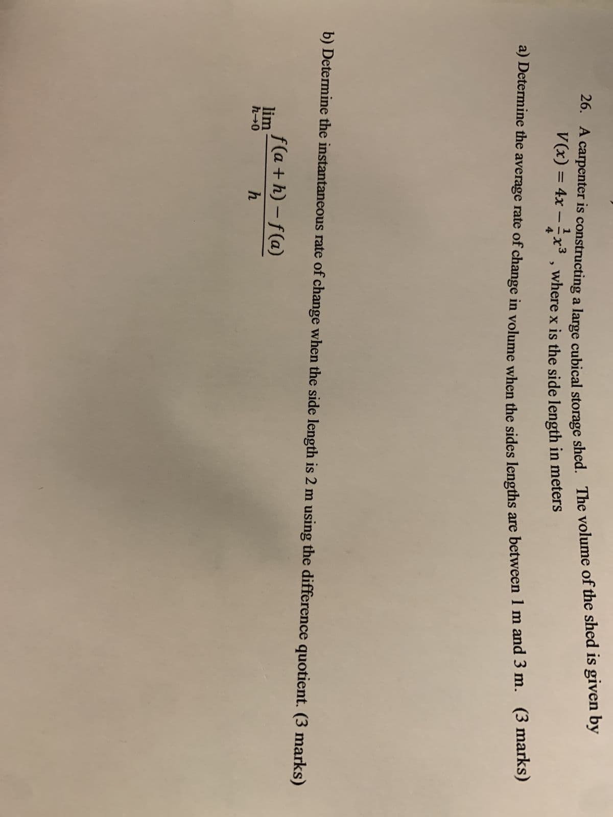 26. A carpenter is constructing a large cubical storage shed. The volume of the shed is given by
3
V(x) = 4x-1x³, where x is the side length in meters
a) Determine the average rate of change in volume when the sides lengths are between 1 m and 3 m. (3 marks)
b) Determine the instantaneous rate of change when the side length is 2 m using the difference quotient. (3 marks)
lim
h→0
f(a + h) -f (a)
h