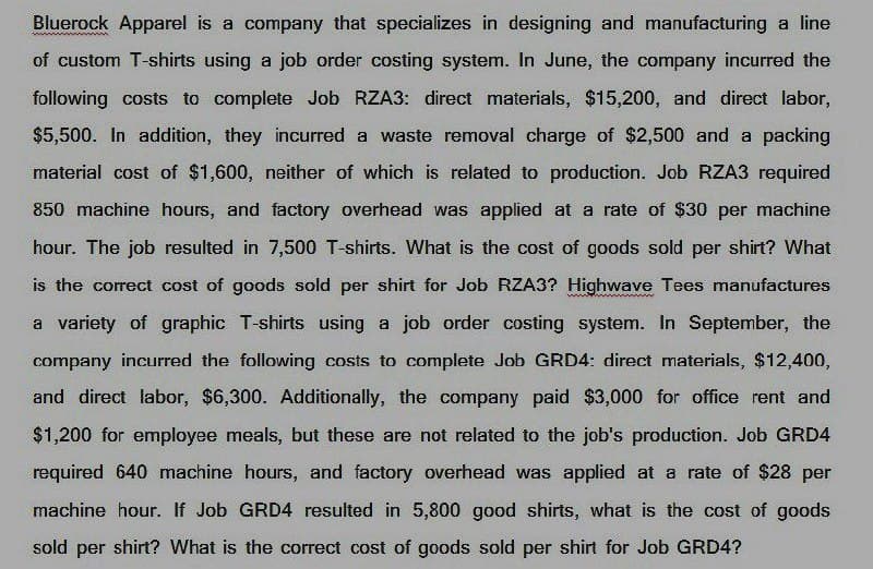 Bluerock Apparel is a company that specializes in designing and manufacturing a line
of custom T-shirts using a job order costing system. In June, the company incurred the
following costs to complete Job RZA3: direct materials, $15,200, and direct labor,
$5,500. In addition, they incurred a waste removal charge of $2,500 and a packing
material cost of $1,600, neither of which is related to production. Job RZA3 required
850 machine hours, and factory overhead was applied at a rate of $30 per machine
hour. The job resulted in 7,500 T-shirts. What is the cost of goods sold per shirt? What
is the correct cost of goods sold per shirt for Job RZA3? Highwave Tees manufactures
a variety of graphic T-shirts using a job order costing system. In September, the
company incurred the following costs to complete Job GRD4: direct materials, $12,400,
and direct labor, $6,300. Additionally, the company paid $3,000 for office rent and
$1,200 for employee meals, but these are not related to the job's production. Job GRD4
required 640 machine hours, and factory overhead was applied at a rate of $28 per
machine hour. If Job GRD4 resulted in 5,800 good shirts, what is the cost of goods
sold per shirt? What is the correct cost of goods sold per shirt for Job GRD4?