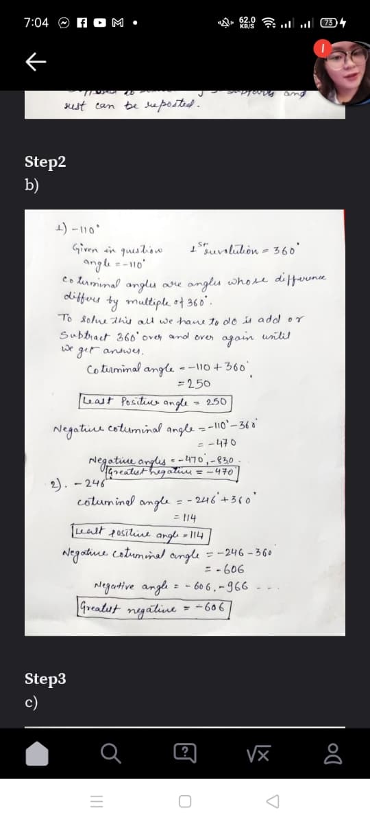 7:04 O A O M •
and
sest can be leposted .
Step2
b)
1) -110'
1uvolulion = 360
Given ain queslion
angle =-110'
Co liumimal anglu are anglis whose difevnce
differs ty multiple of 360'.
To solue dnis all we have to do is adol or
Subbract 36o'oren and over agoin until
We
get andwes,
Cotrminal angle - -110+36
= 250
Least Positino angle
- 250
Negative cotuminal angle = -l10'-36 o'
= -470
Negatiu angles - -470,-830
TGreatst hegatiu = -470
2). - 246
cotuminel angle
- 246'+360'
= |14
ealt fositive arglı = 114
Negatiue cotuminal angle = -246 - 360
= - 606
Negartive angle = - 60 6 , – 966
freatst
negatine
- -606
Step3
c)
II
