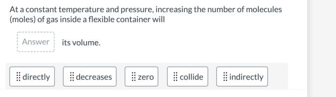 At a constant temperature and pressure, increasing the number of molecules
(moles) of gas inside a flexible container will
Answer its volume.
directly
decreases
zero
collide
indirectly
