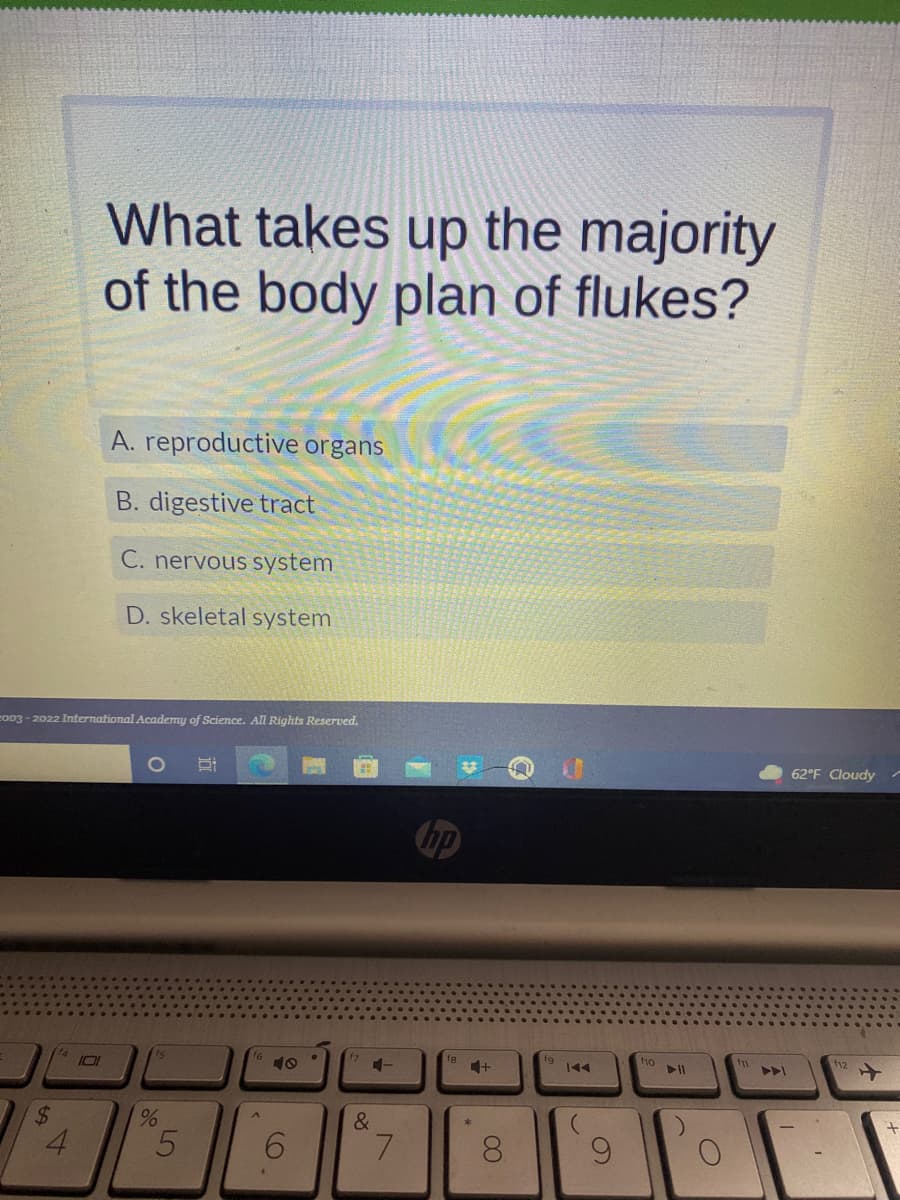 **Title: Understanding the Anatomy of Flukes**

**Introduction**

Flukes, also known as Trematodes, are parasitic flatworms that have a complex body structure. A significant area of study in parasitology is to understand which systems dominate their body plan. This knowledge is critical for comprehending their lifecycle and the way they infect hosts.

**Question**

*What takes up the majority of the body plan of flukes?*

**Options:**
A. Reproductive organs  
B. Digestive tract  
C. Nervous system  
D. Skeletal system  

**Explanation of Options:**

- **A. Reproductive organs:** In trematodes, reproductive organs are highly developed. This extensive reproductive system allows them to produce large numbers of eggs, facilitating their lifecycle and transmission to hosts.

- **B. Digestive tract:** While flukes do have a digestive tract, it is relatively simple and does not occupy the majority of their body plan.

- **C. Nervous system:** The nervous system in flukes is also quite basic and does not take up as much space as the reproductive organs.

- **D. Skeletal system:** Flukes lack a skeletal system altogether, making this option irrelevant in the context of their body plan.

**Answer:**
The correct answer is **A. reproductive organs**

**Conclusion**

Flukes primarily consist of reproductive organs, reflecting their need to produce a large number of progeny to ensure their survival and propagation. Understanding this aspect of their biology can help in devising strategies to control their spread and impact on hosts.

**Publisher Information:**

*Copyright © 2003 - 2022 International Academy of Science. All Rights Reserved.*

**Weather Information:**

The image indicates a weather status of 62°F with a cloudy condition. 

**Software and Hardware Information:**

This content appears to be accessed on an HP device, and the screen shows standard options for adjusting volume, screen brightness, and accessing different applications. 

Understanding flukes' anatomy and function is crucial for fields such as parasitology and infectious disease control, emphasizing the importance of targeted educational resources.